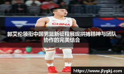 郭艾伦领衔中国男篮新征程展现拼搏精神与团队协作的完美结合